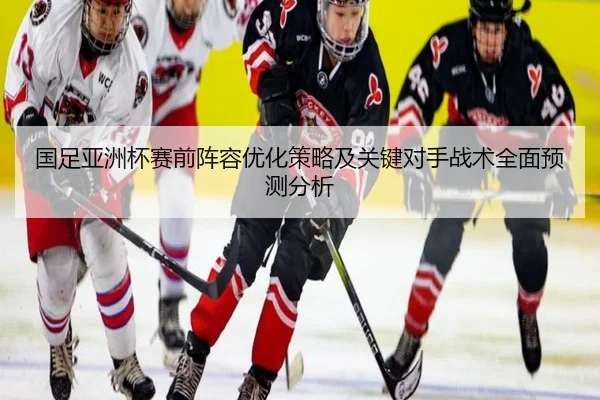 国足亚洲杯赛前阵容优化策略及关键对手战术全面预测分析